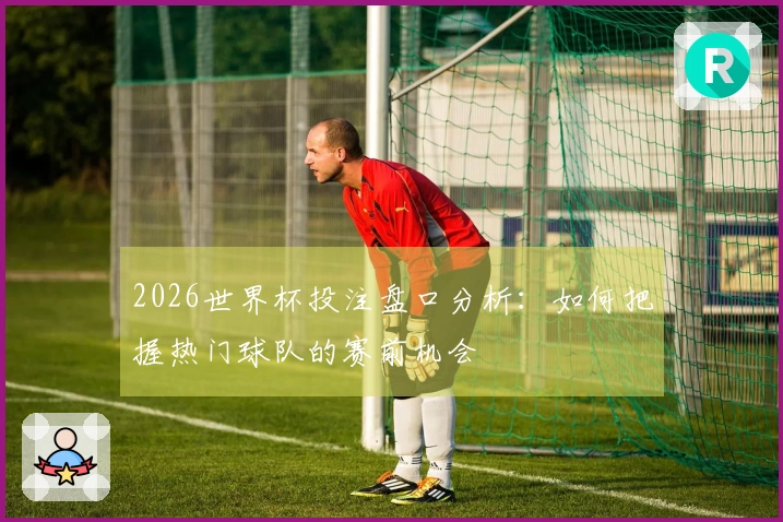 2026世界杯投注盘口分析：如何把握热门球队的赛前机会