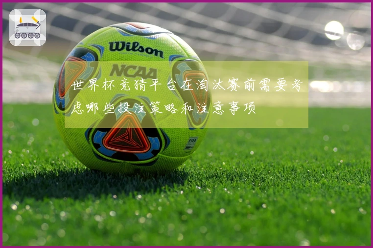 世界杯竞猜平台在淘汰赛前需要考虑哪些投注策略和注意事项