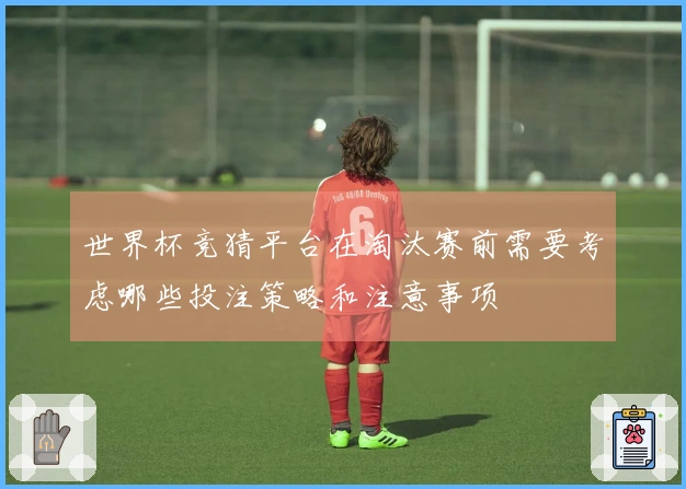 世界杯竞猜平台在淘汰赛前需要考虑哪些投注策略和注意事项